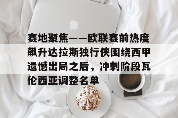 关于赛地聚焦——欧联赛前热度飙升达拉斯独行侠围绕西甲遗憾出局之后，冲刺阶段瓦伦西亚调整名单的信息